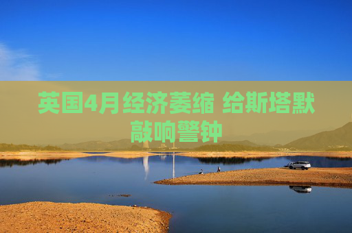 英国4月经济萎缩 给斯塔默敲响警钟