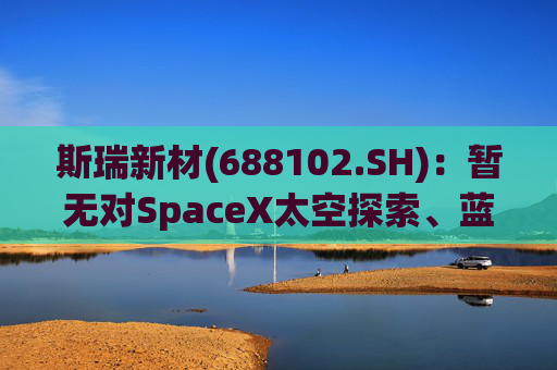 斯瑞新材(688102.SH)：暂无对SpaceX太空探索、蓝色起源和维珍银河实现营业收入