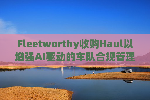 Fleetworthy收购Haul以增强AI驱动的车队合规管理