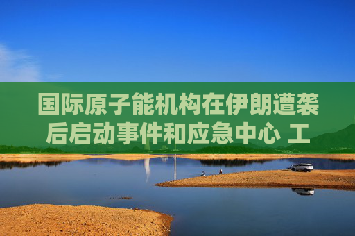 国际原子能机构在伊朗遭袭后启动事件和应急中心 工作组将全天候待命