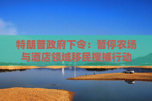 特朗普政府下令：暂停农场与酒店领域移民搜捕行动