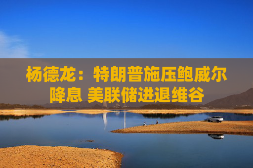 杨德龙：特朗普施压鲍威尔降息 美联储进退维谷
