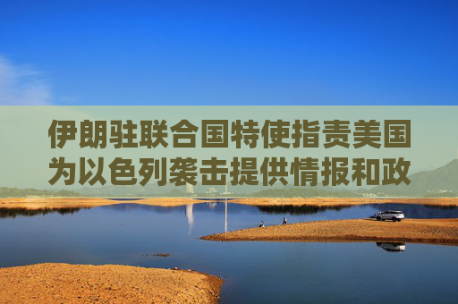 伊朗驻联合国特使指责美国为以色列袭击提供情报和政治支持