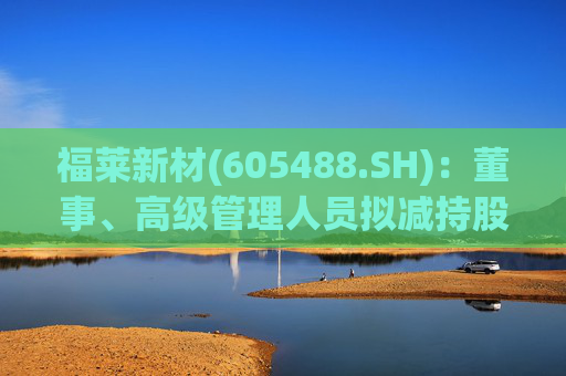 福莱新材(605488.SH)：董事、高级管理人员拟减持股份
