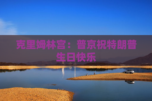 克里姆林宫：普京祝特朗普生日快乐