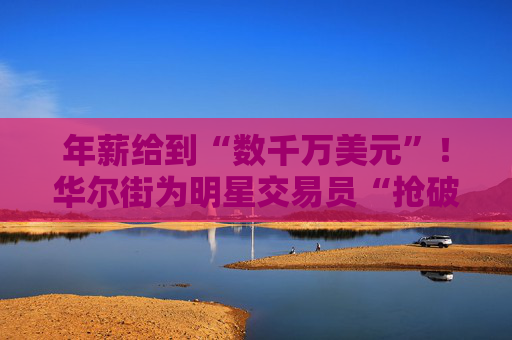 年薪给到“数千万美元”！华尔街为明星交易员“抢破头”