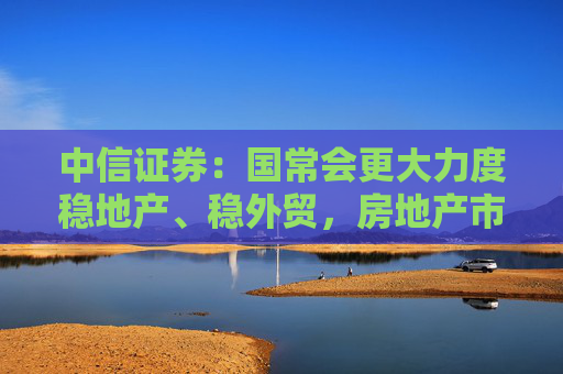 中信证券：国常会更大力度稳地产、稳外贸，房地产市场止跌回稳可期