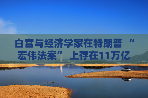 白宫与经济学家在特朗普 “宏伟法案” 上存在11万亿美元的差距
