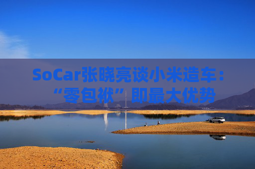 SoCar张晓亮谈小米造车：“零包袱”即最大优势