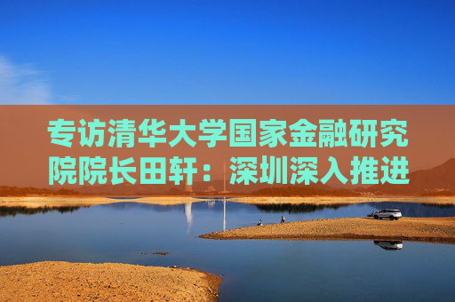 专访清华大学国家金融研究院院长田轩：深圳深入推进综合改革试点，金融方面的最大挑战是跨境金融监管体系的差异与协调