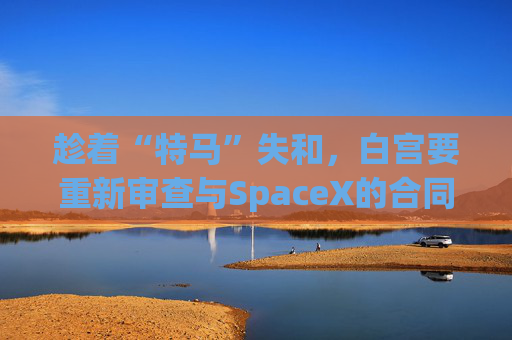 趁着“特马”失和，白宫要重新审查与SpaceX的合同