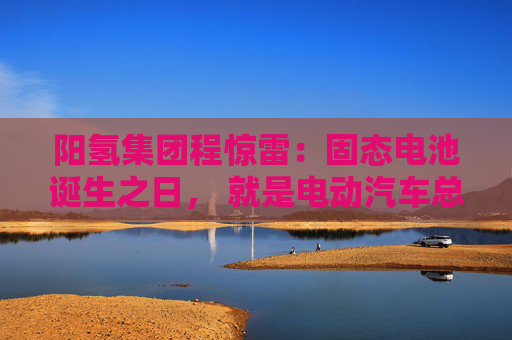 阳氢集团程惊雷：固态电池诞生之日， 就是电动汽车总体成本大幅度下降之时