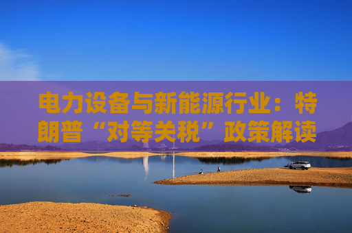 电力设备与新能源行业:特朗普“对等关税”政策解读 第1张 电力设备与新能源行业:特朗普“对等关税”政策解读 第1张