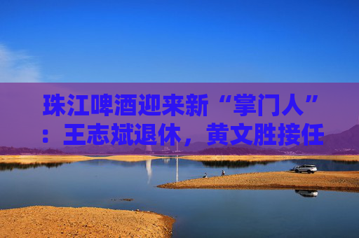 珠江啤酒迎来新“掌门人”：王志斌退休，黄文胜接任