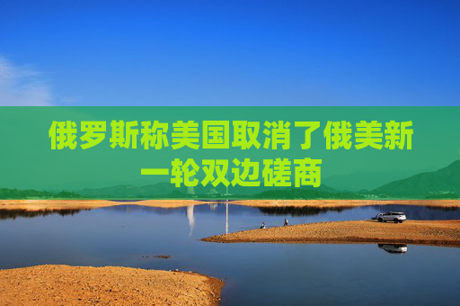 俄罗斯称美国取消了俄美新一轮双边磋商