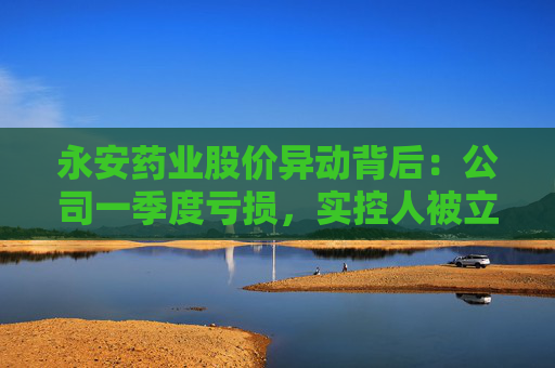 永安药业股价异动背后：公司一季度亏损，实控人被立案并留置