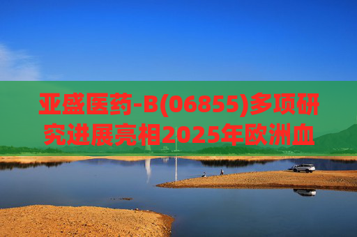 亚盛医药-B(06855)多项研究进展亮相2025年欧洲血液学协会年会(EHA)