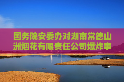 国务院安委办对湖南常德山洲烟花有限责任公司爆炸事故查处挂牌督办