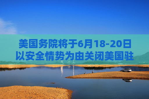 美国务院将于6月18-20日以安全情势为由关闭美国驻耶路撒冷大使馆