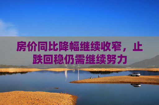 房价同比降幅继续收窄，止跌回稳仍需继续努力