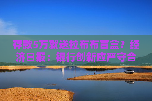 存款5万就送拉布布盲盒？经济日报：银行创新应严守合规底线