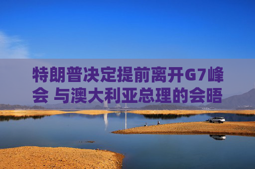 特朗普决定提前离开G7峰会 与澳大利亚总理的会晤取消
