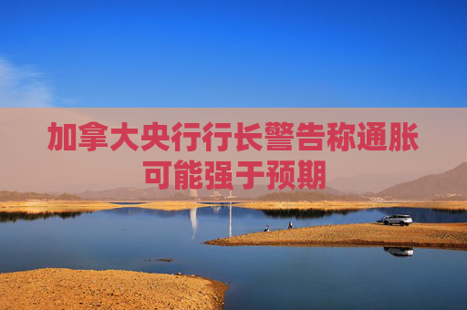 加拿大央行行长警告称通胀可能强于预期