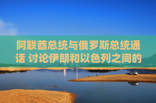 阿联酋总统与俄罗斯总统通话 讨论伊朗和以色列之间的冲突
