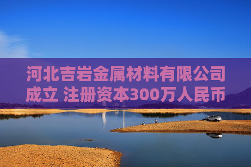 河北吉岩金属材料有限公司成立 注册资本300万人民币