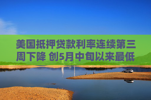 美国抵押贷款利率连续第三周下降 创5月中旬以来最低