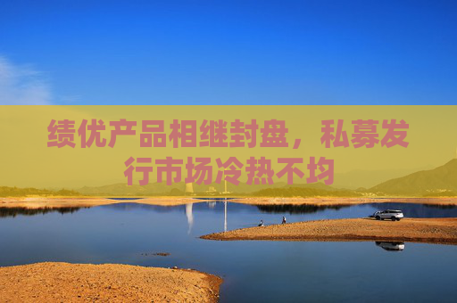 绩优产品相继封盘，私募发行市场冷热不均