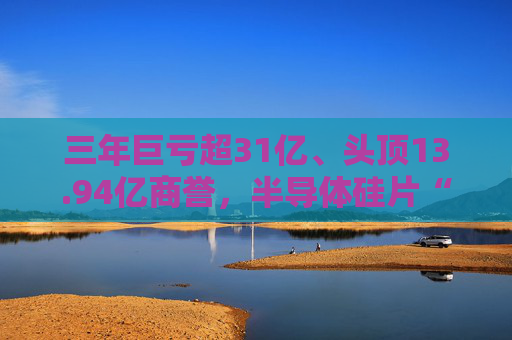 三年巨亏超31亿、头顶13.94亿商誉，半导体硅片“黑马”上海超硅募资49亿冲击IPO