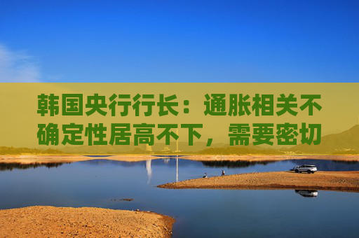 韩国央行行长：通胀相关不确定性居高不下，需要密切监控