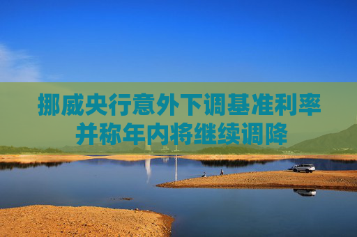 挪威央行意外下调基准利率 并称年内将继续调降