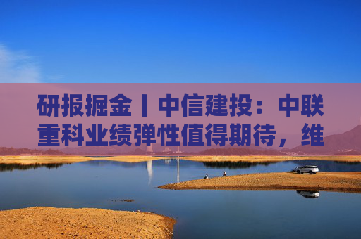 研报掘金丨中信建投：中联重科业绩弹性值得期待，维持“买入”评级