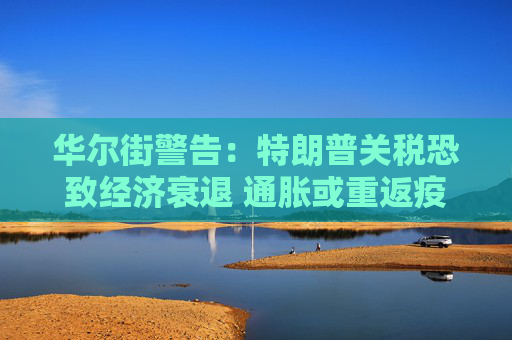 华尔街警告：特朗普关税恐致经济衰退 通胀或重返疫情时期高位