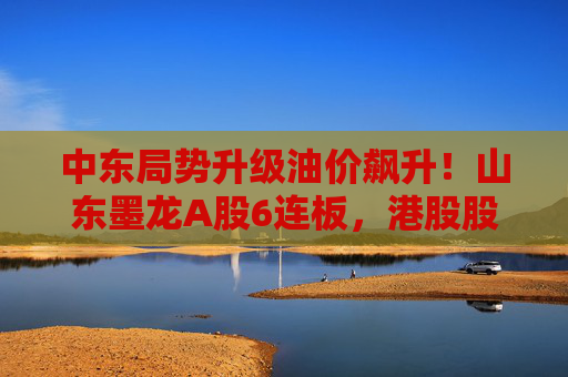中东局势升级油价飙升！山东墨龙A股6连板，港股股价同期翻倍