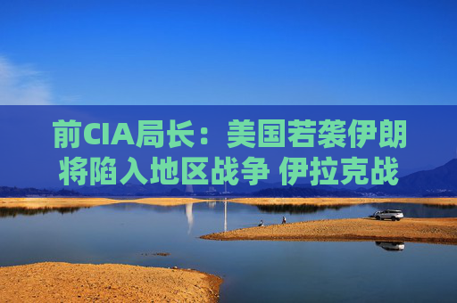 前CIA局长：美国若袭伊朗将陷入地区战争 伊拉克战争是 “严重错误”