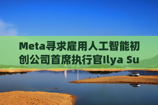 Meta寻求雇用人工智能初创公司首席执行官Ilya Sutskever