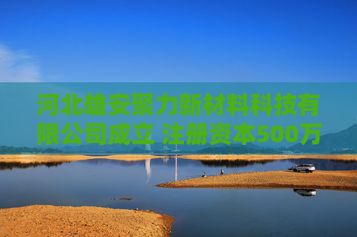 河北雄安聚力新材料科技有限公司成立 注册资本500万人民币