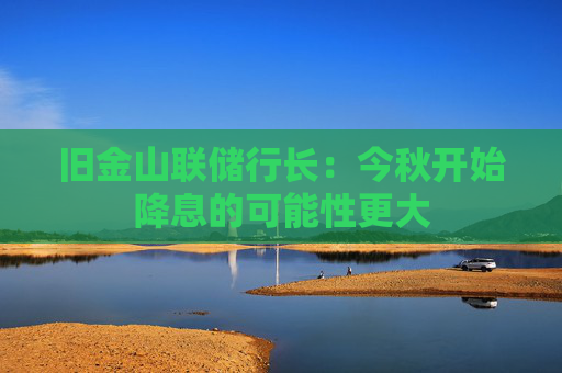 旧金山联储行长：今秋开始降息的可能性更大