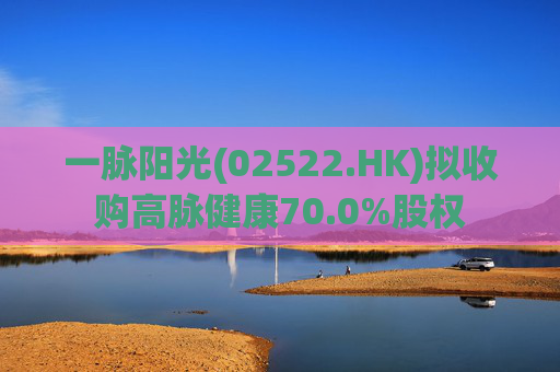一脉阳光(02522.HK)拟收购高脉健康70.0%股权
