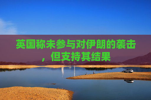 英国称未参与对伊朗的袭击，但支持其结果