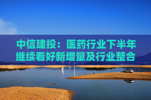 中信建投：医药行业下半年继续看好新增量及行业整合机会