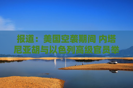 报道：美国空袭期间 内塔尼亚胡与以色列高级官员举行了5个小时的会议