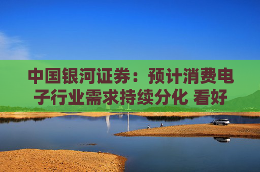 中国银河证券：预计消费电子行业需求持续分化 看好AI端侧和国产化方向