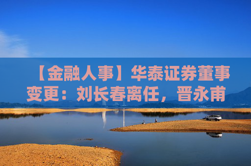 【金融人事】华泰证券董事变更：刘长春离任，晋永甫、王莹接任（附简历）