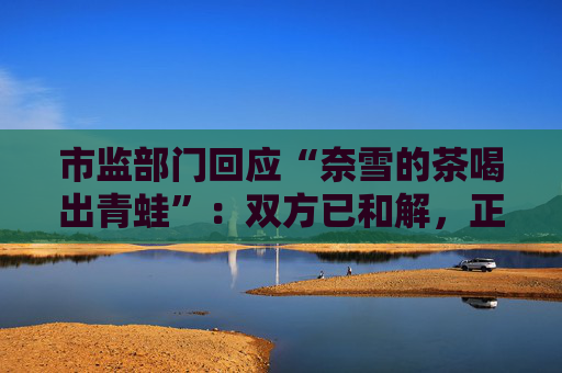 市监部门回应“奈雪的茶喝出青蛙”：双方已和解，正在溯源