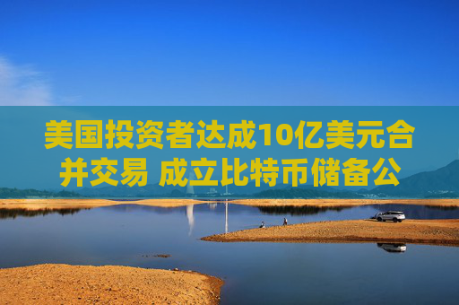 美国投资者达成10亿美元合并交易 成立比特币储备公司