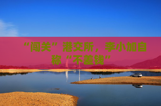 “闯关”港交所，李小加自称“不差钱”
